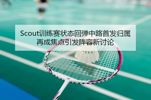 Scout训练赛状态回弹中路首发归属再成焦点引发阵容新讨论